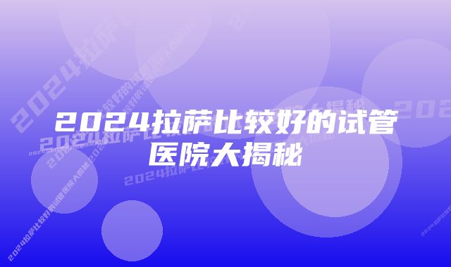 2024拉萨比较好的试管医院大揭秘