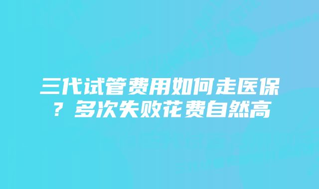 三代试管费用如何走医保？多次失败花费自然高