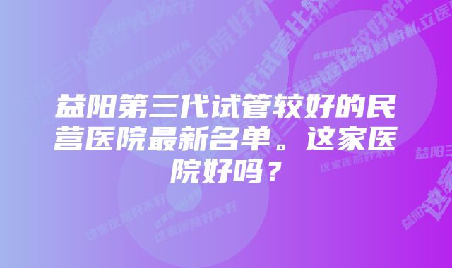 益阳第三代试管较好的民营医院最新名单。这家医院好吗？