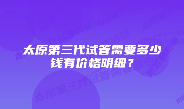 太原第三代试管需要多少钱有价格明细？