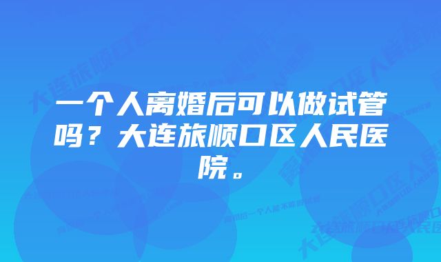 一个人离婚后可以做试管吗？大连旅顺口区人民医院。