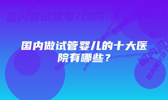 国内做试管婴儿的十大医院有哪些？