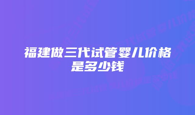 福建做三代试管婴儿价格是多少钱