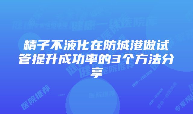 精子不液化在防城港做试管提升成功率的3个方法分享