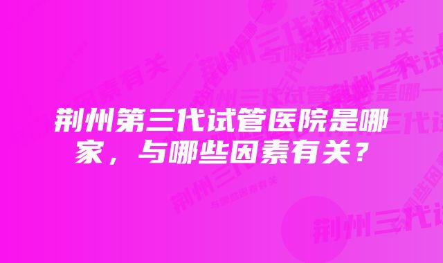 荆州第三代试管医院是哪家，与哪些因素有关？