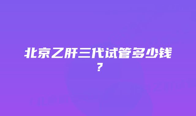 北京乙肝三代试管多少钱？