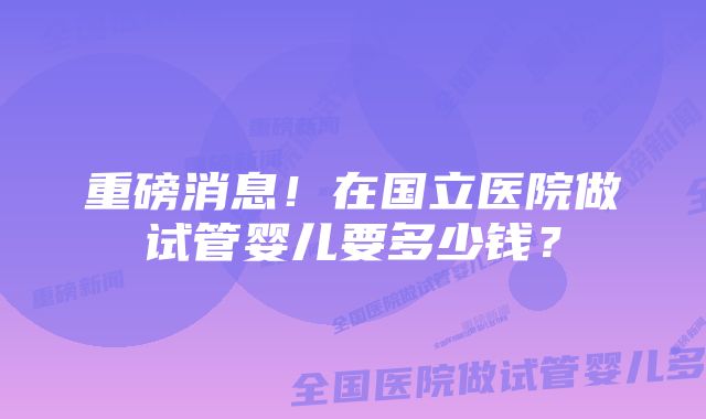 重磅消息！在国立医院做试管婴儿要多少钱？