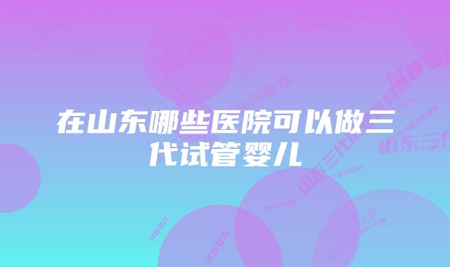 在山东哪些医院可以做三代试管婴儿