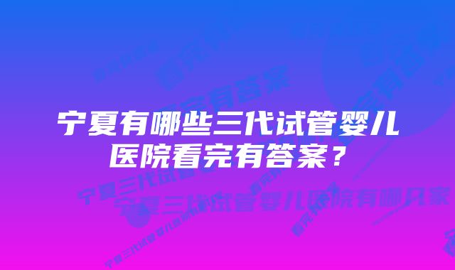 宁夏有哪些三代试管婴儿医院看完有答案？