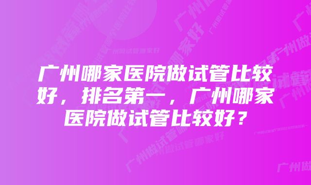 广州哪家医院做试管比较好，排名第一，广州哪家医院做试管比较好？