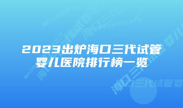 2023出炉海口三代试管婴儿医院排行榜一览