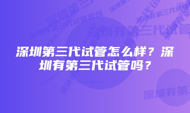 深圳第三代试管怎么样？深圳有第三代试管吗？