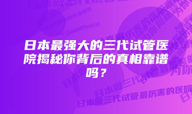 日本最强大的三代试管医院揭秘你背后的真相靠谱吗？