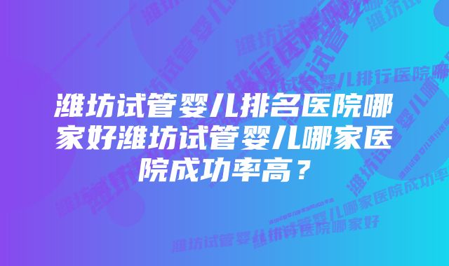 潍坊试管婴儿排名医院哪家好潍坊试管婴儿哪家医院成功率高？