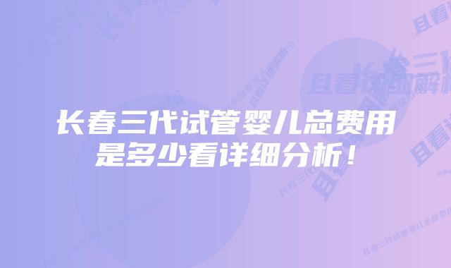 长春三代试管婴儿总费用是多少看详细分析！