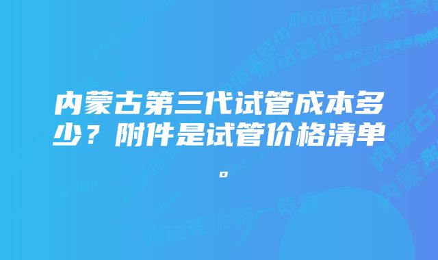 内蒙古第三代试管成本多少？附件是试管价格清单。