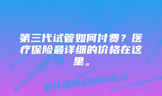 第三代试管如何付费？医疗保险最详细的价格在这里。