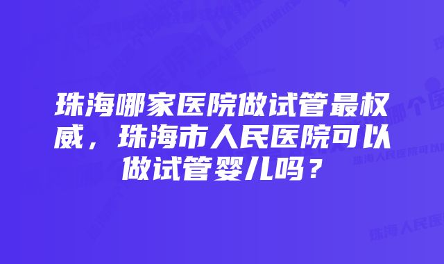 珠海哪家医院做试管最权威，珠海市人民医院可以做试管婴儿吗？