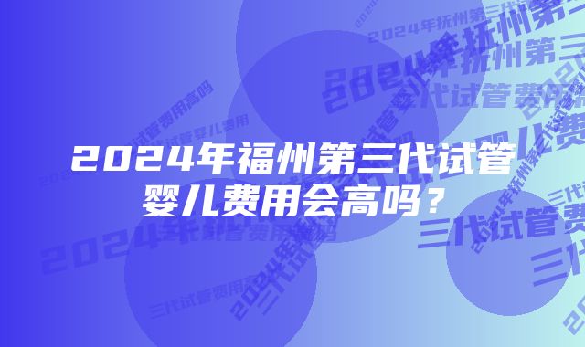 2024年福州第三代试管婴儿费用会高吗？