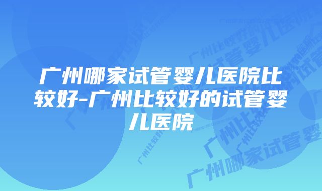 广州哪家试管婴儿医院比较好-广州比较好的试管婴儿医院