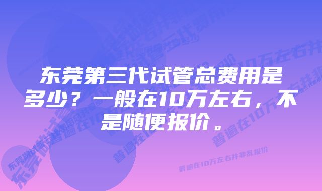 东莞第三代试管总费用是多少？一般在10万左右，不是随便报价。