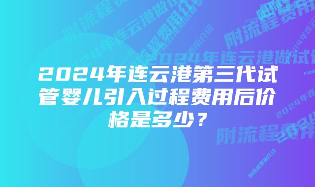 2024年连云港第三代试管婴儿引入过程费用后价格是多少？