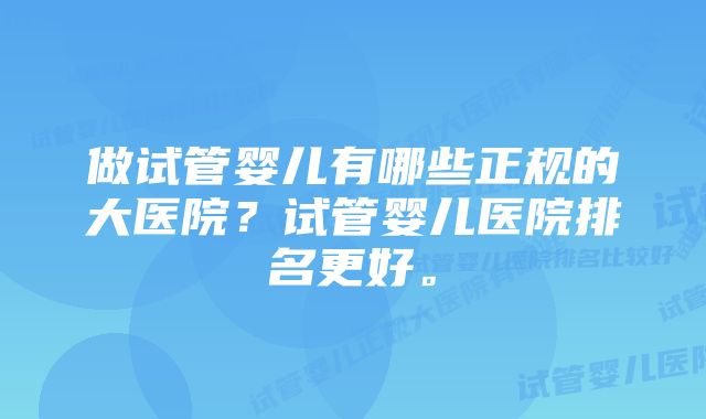 做试管婴儿有哪些正规的大医院？试管婴儿医院排名更好。