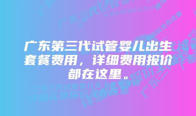 广东第三代试管婴儿出生套餐费用，详细费用报价都在这里。