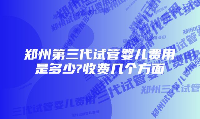 郑州第三代试管婴儿费用是多少?收费几个方面