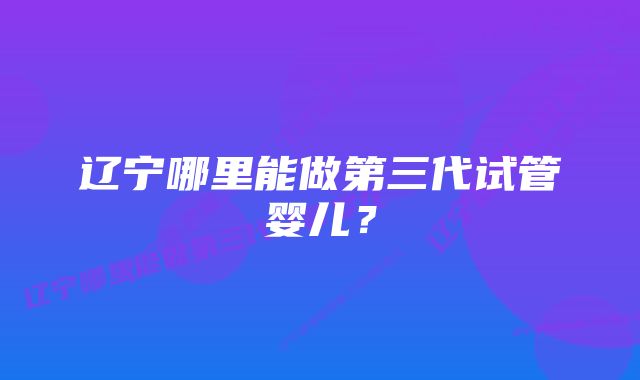 辽宁哪里能做第三代试管婴儿？