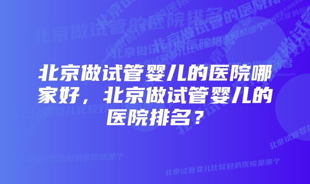 北京做试管婴儿的医院哪家好，北京做试管婴儿的医院排名？