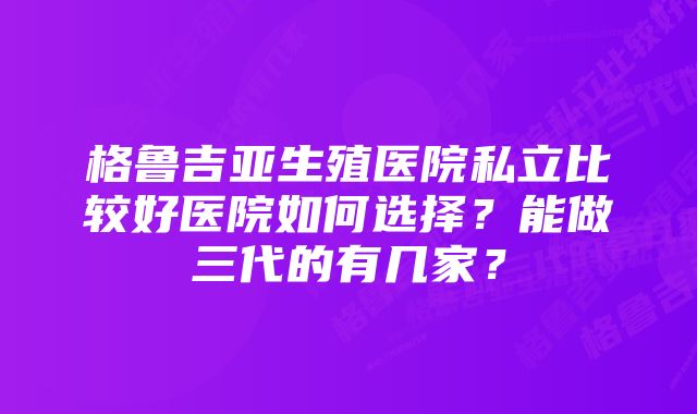 格鲁吉亚生殖医院私立比较好医院如何选择？能做三代的有几家？