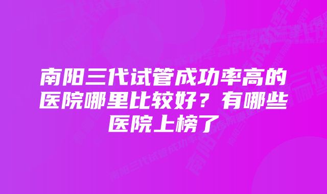 南阳三代试管成功率高的医院哪里比较好？有哪些医院上榜了