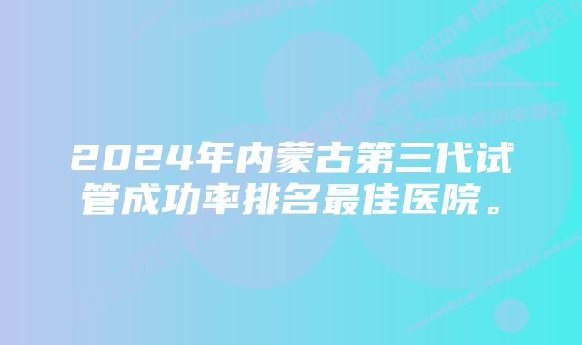 2024年内蒙古第三代试管成功率排名最佳医院。