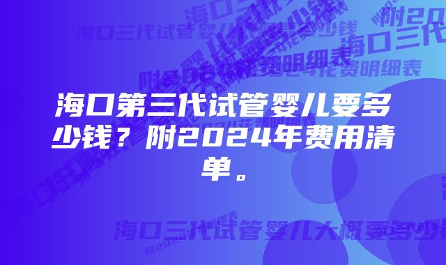 海口第三代试管婴儿要多少钱？附2024年费用清单。