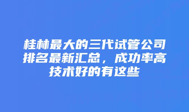 桂林最大的三代试管公司排名最新汇总，成功率高技术好的有这些