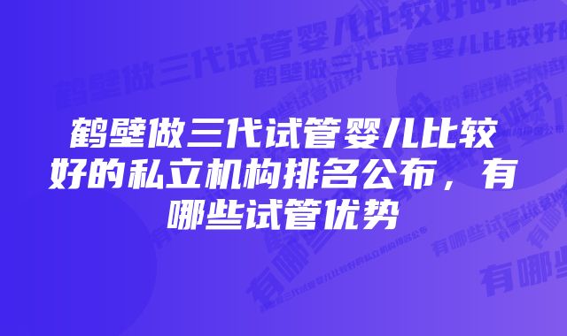 鹤壁做三代试管婴儿比较好的私立机构排名公布，有哪些试管优势