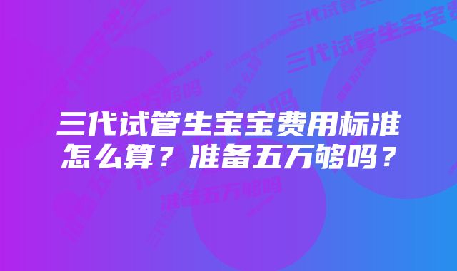 三代试管生宝宝费用标准怎么算？准备五万够吗？