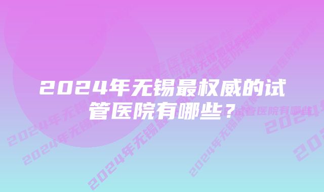 2024年无锡最权威的试管医院有哪些？