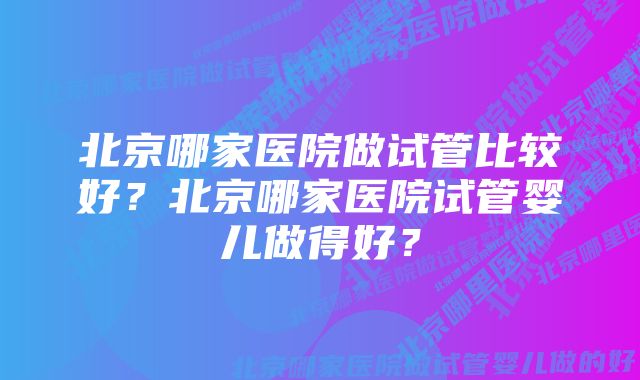 北京哪家医院做试管比较好？北京哪家医院试管婴儿做得好？