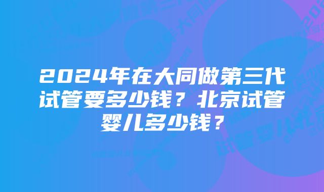 2024年在大同做第三代试管要多少钱？北京试管婴儿多少钱？