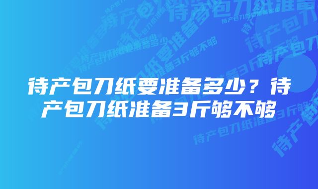 待产包刀纸要准备多少？待产包刀纸准备3斤够不够