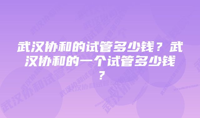 武汉协和的试管多少钱？武汉协和的一个试管多少钱？