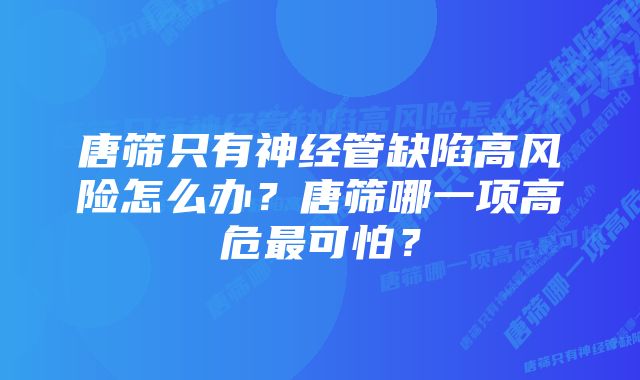 唐筛只有神经管缺陷高风险怎么办？唐筛哪一项高危最可怕？