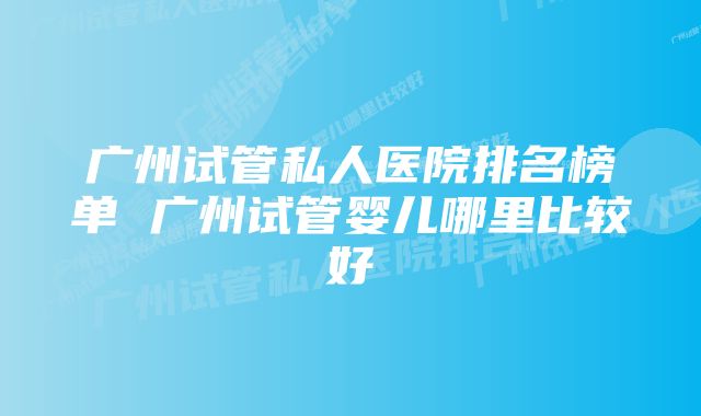 广州试管私人医院排名榜单 广州试管婴儿哪里比较好