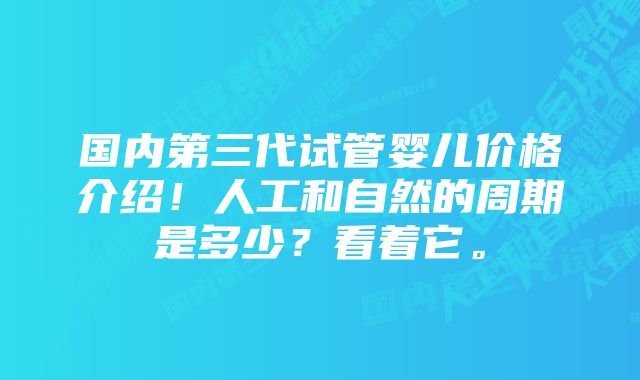 国内第三代试管婴儿价格介绍！人工和自然的周期是多少？看着它。