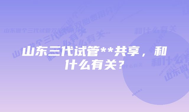 山东三代试管**共享，和什么有关？