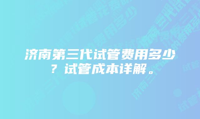 济南第三代试管费用多少？试管成本详解。