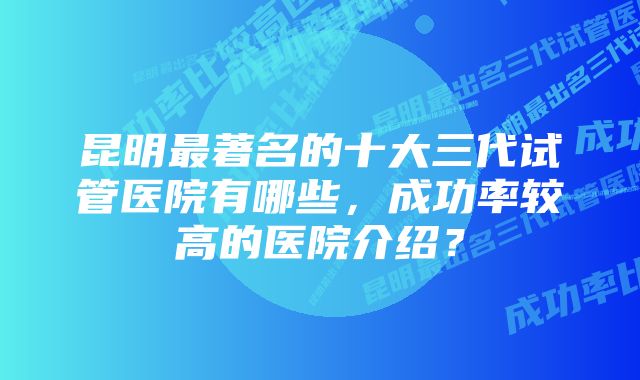 昆明最著名的十大三代试管医院有哪些，成功率较高的医院介绍？