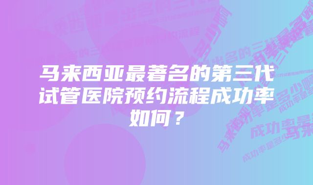 马来西亚最著名的第三代试管医院预约流程成功率如何？